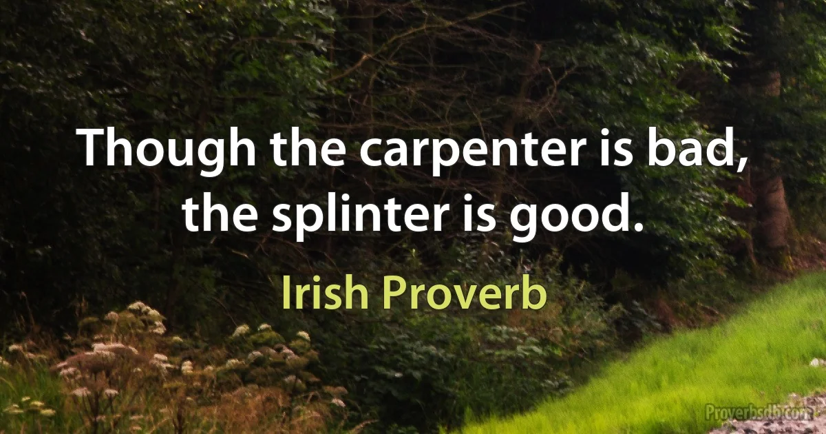 Though the carpenter is bad, the splinter is good. (Irish Proverb)