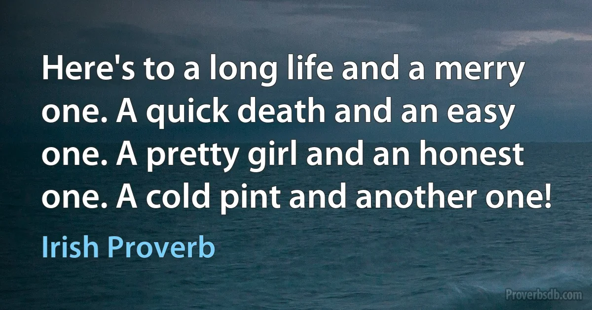 Here's to a long life and a merry one. A quick death and an easy one. A pretty girl and an honest one. A cold pint and another one! (Irish Proverb)