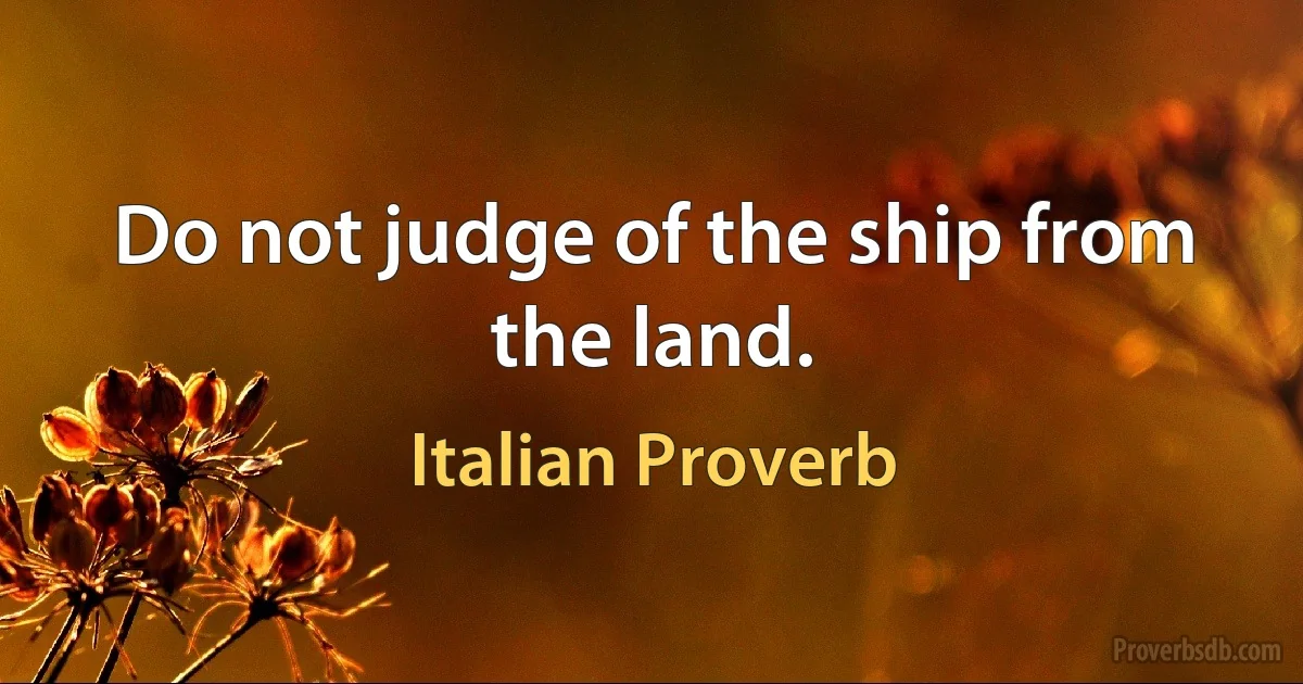 Do not judge of the ship from the land. (Italian Proverb)