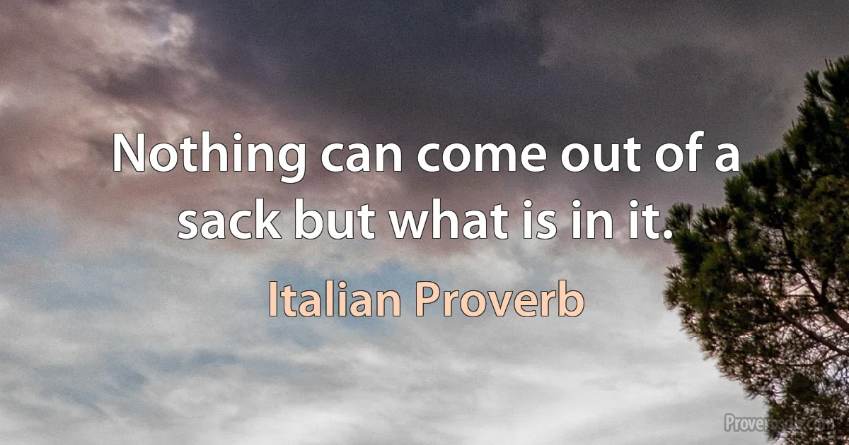 Nothing can come out of a sack but what is in it. (Italian Proverb)