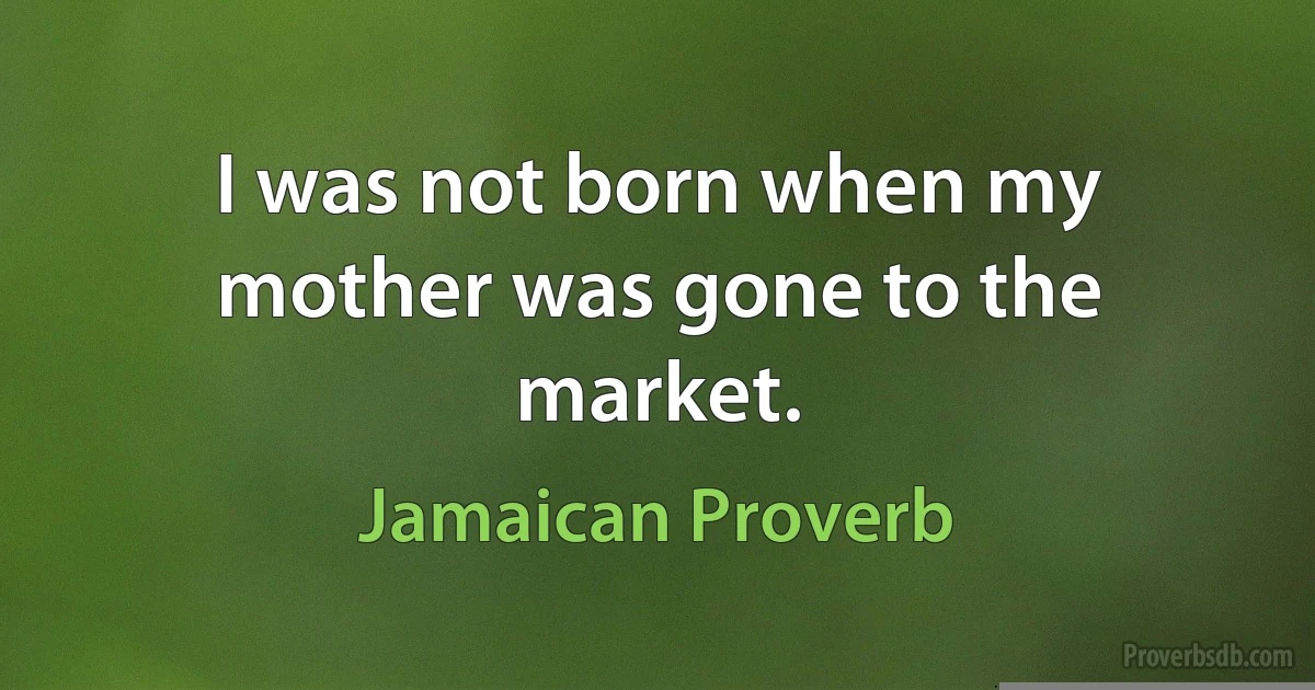 I was not born when my mother was gone to the market. (Jamaican Proverb)