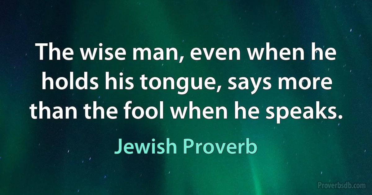 The wise man, even when he holds his tongue, says more than the fool when he speaks. (Jewish Proverb)