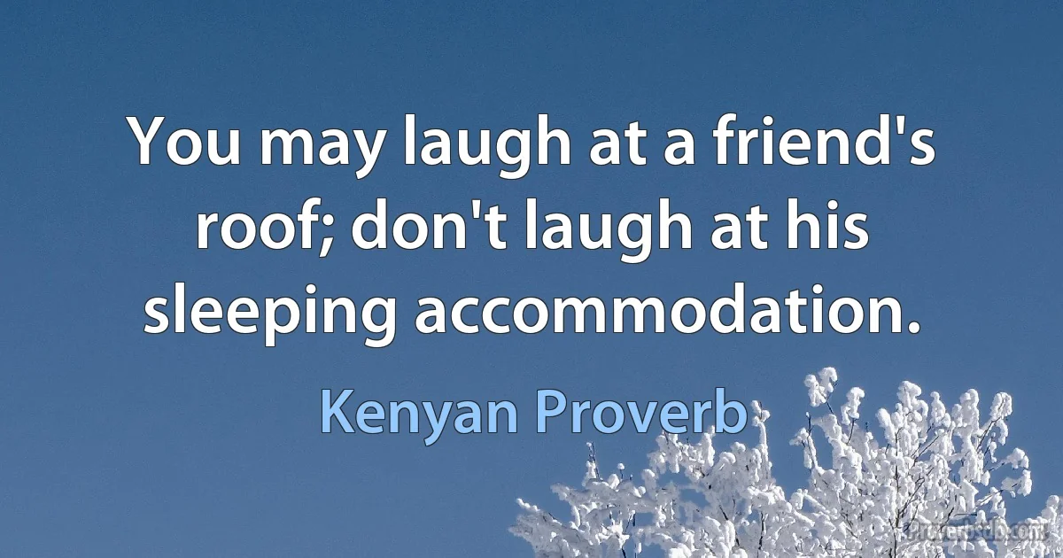 You may laugh at a friend's roof; don't laugh at his sleeping accommodation. (Kenyan Proverb)