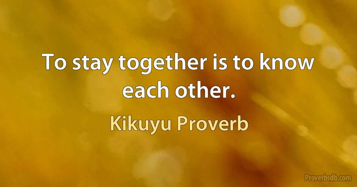 To stay together is to know each other. (Kikuyu Proverb)