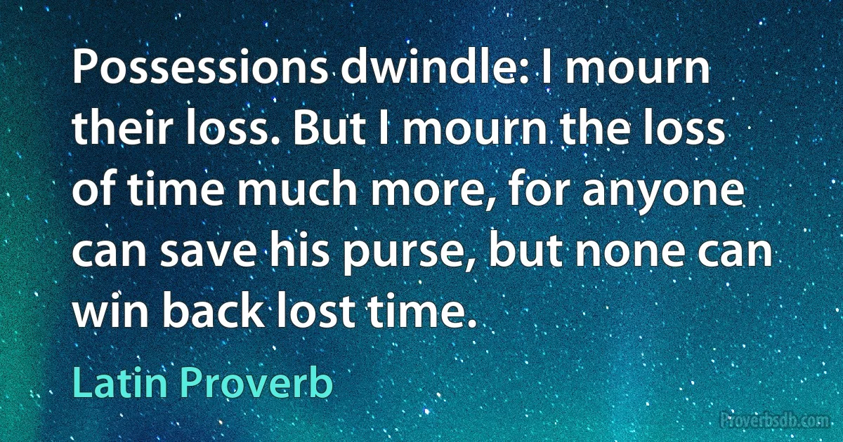 Possessions dwindle: I mourn their loss. But I mourn the loss of time much more, for anyone can save his purse, but none can win back lost time. (Latin Proverb)