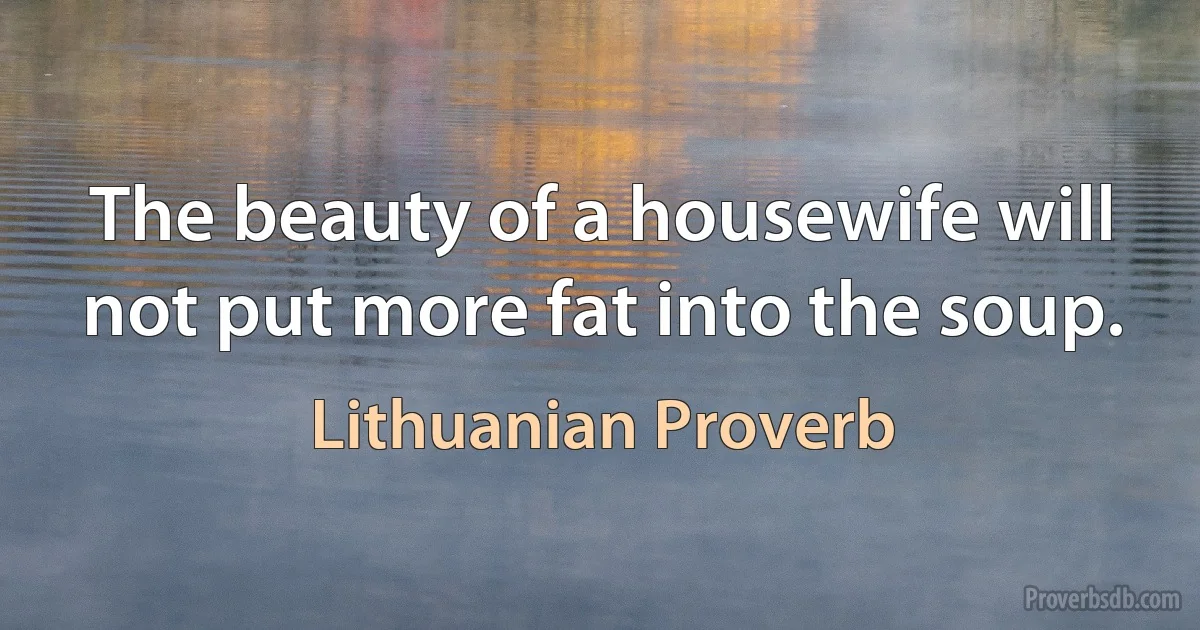 The beauty of a housewife will not put more fat into the soup. (Lithuanian Proverb)