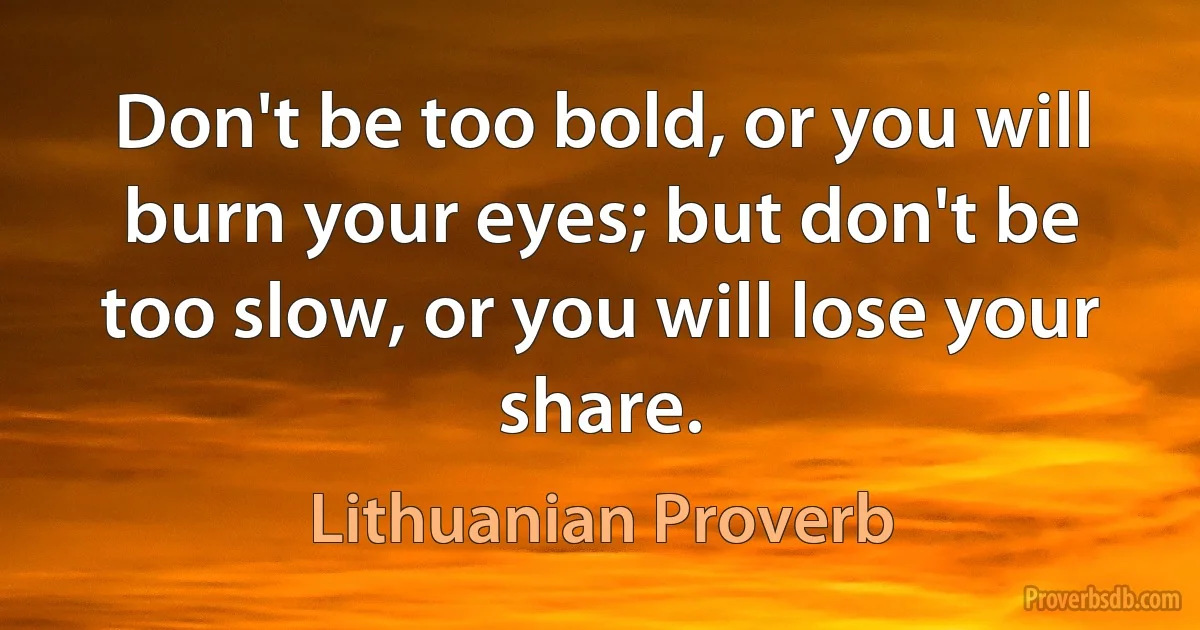 Don't be too bold, or you will burn your eyes; but don't be too slow, or you will lose your share. (Lithuanian Proverb)