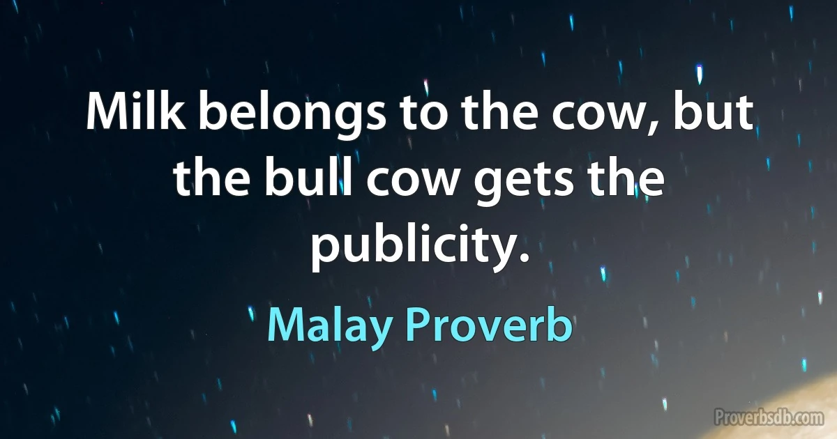 Milk belongs to the cow, but the bull cow gets the publicity. (Malay Proverb)