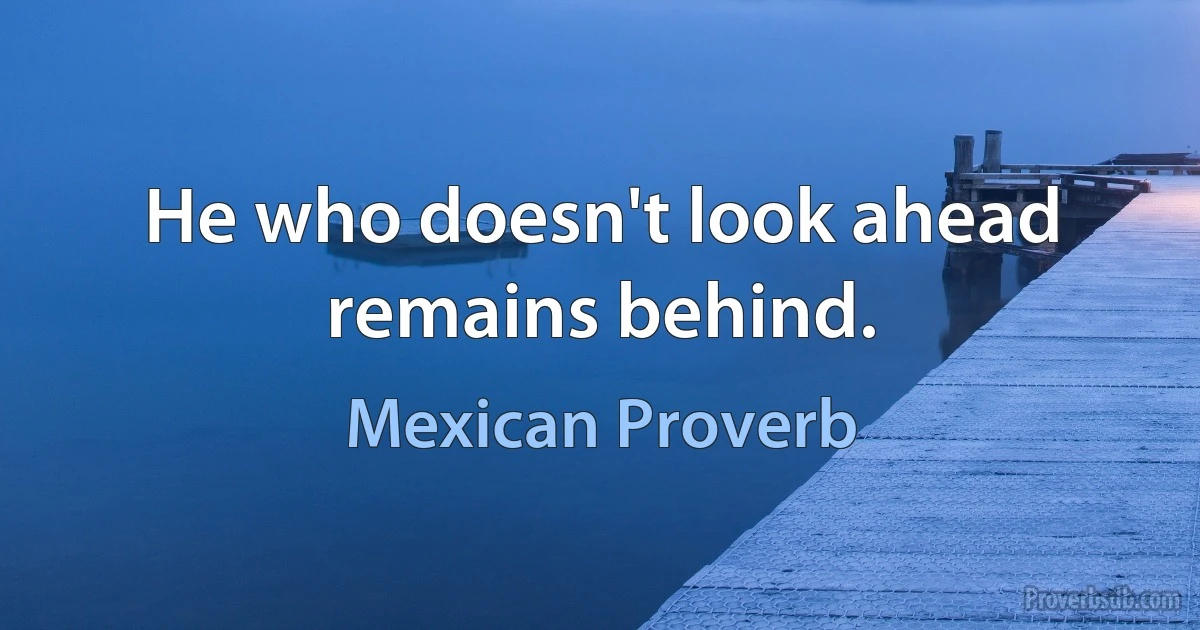 He who doesn't look ahead remains behind. (Mexican Proverb)