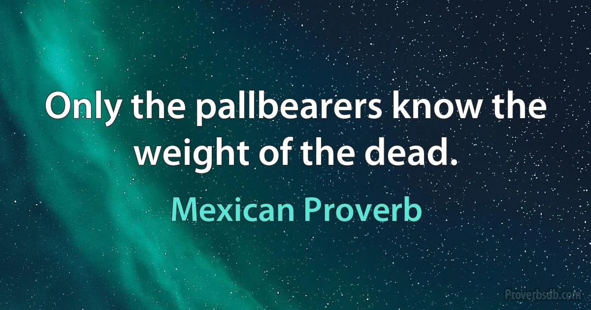 Only the pallbearers know the weight of the dead. (Mexican Proverb)