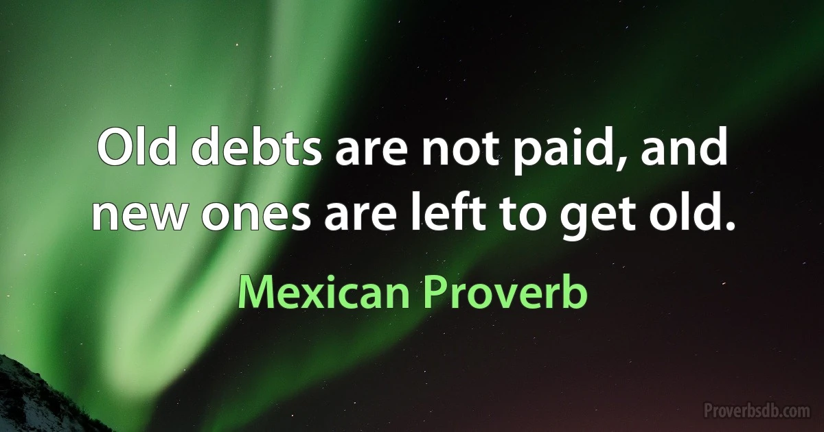 Old debts are not paid, and new ones are left to get old. (Mexican Proverb)