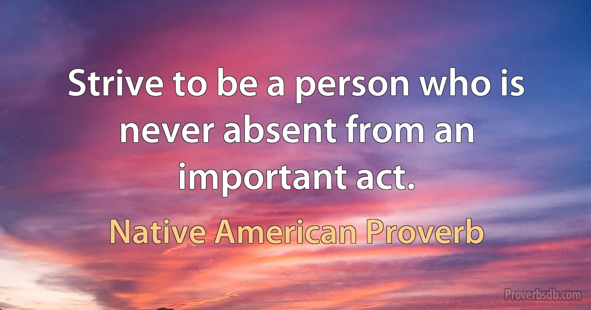 Strive to be a person who is never absent from an important act. (Native American Proverb)