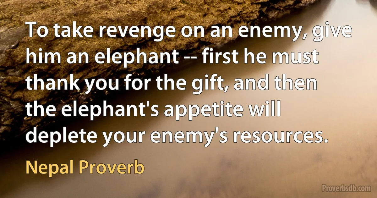 To take revenge on an enemy, give him an elephant -- first he must thank you for the gift, and then the elephant's appetite will deplete your enemy's resources. (Nepal Proverb)