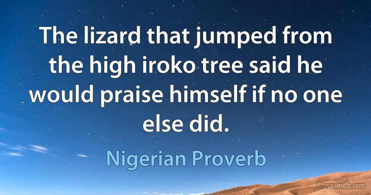 The lizard that jumped from the high iroko tree said he would praise himself if no one else did. (Nigerian Proverb)