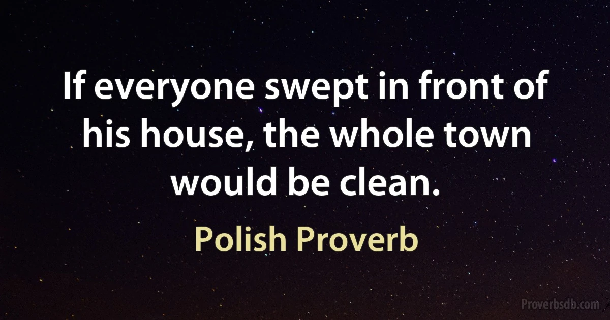 If everyone swept in front of his house, the whole town would be clean. (Polish Proverb)