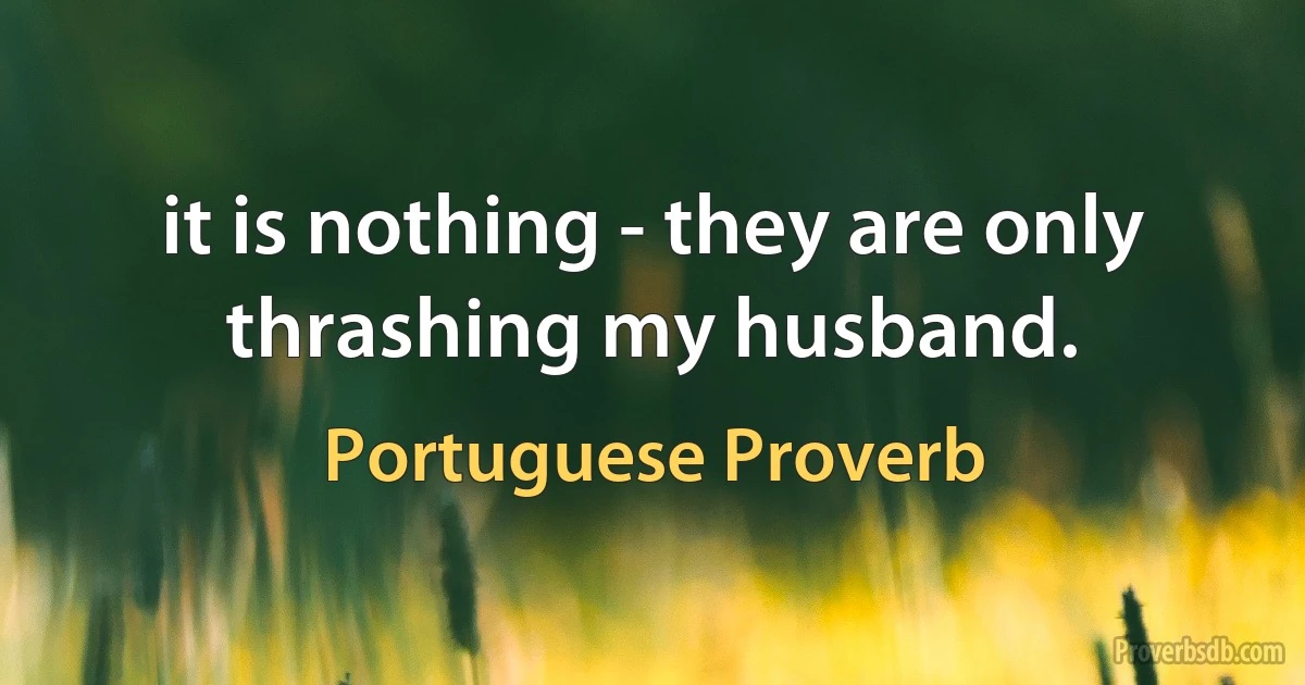 it is nothing - they are only thrashing my husband. (Portuguese Proverb)