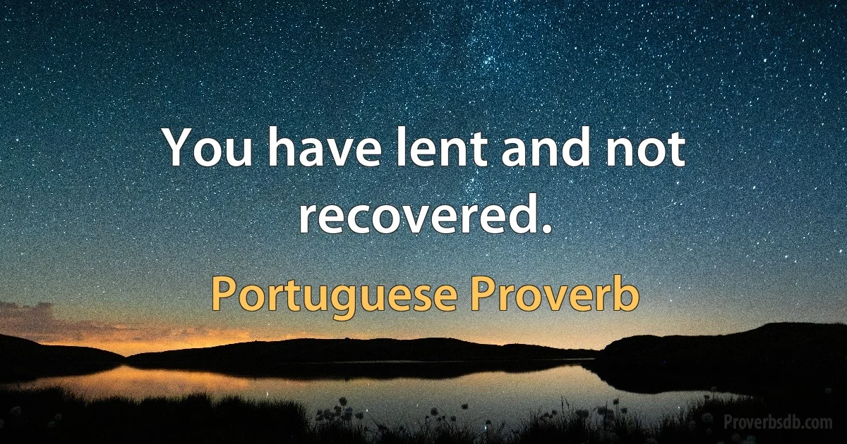 You have lent and not recovered. (Portuguese Proverb)