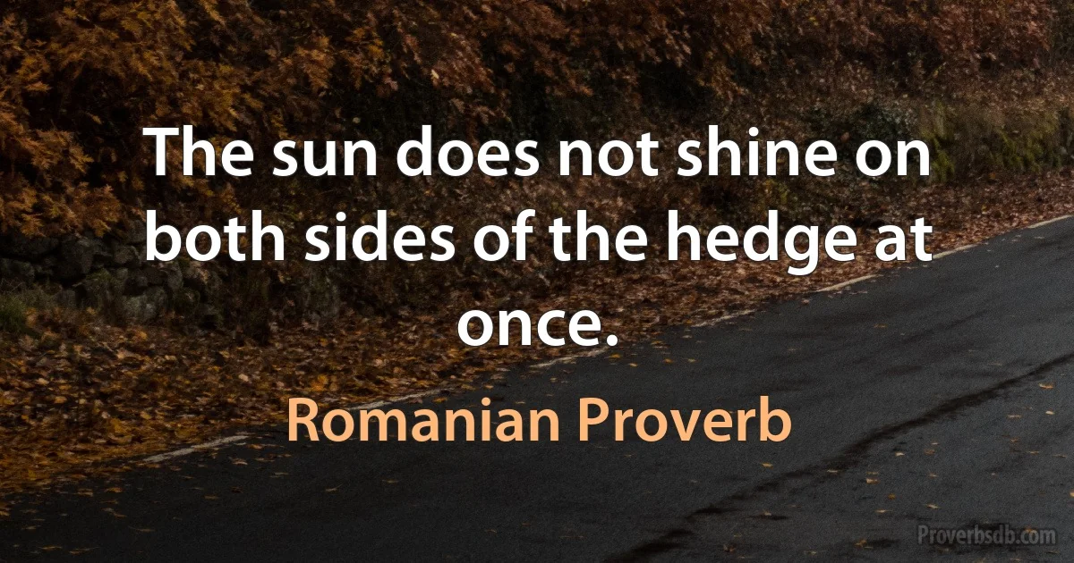 The sun does not shine on both sides of the hedge at once. (Romanian Proverb)