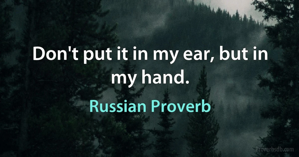 Don't put it in my ear, but in my hand. (Russian Proverb)