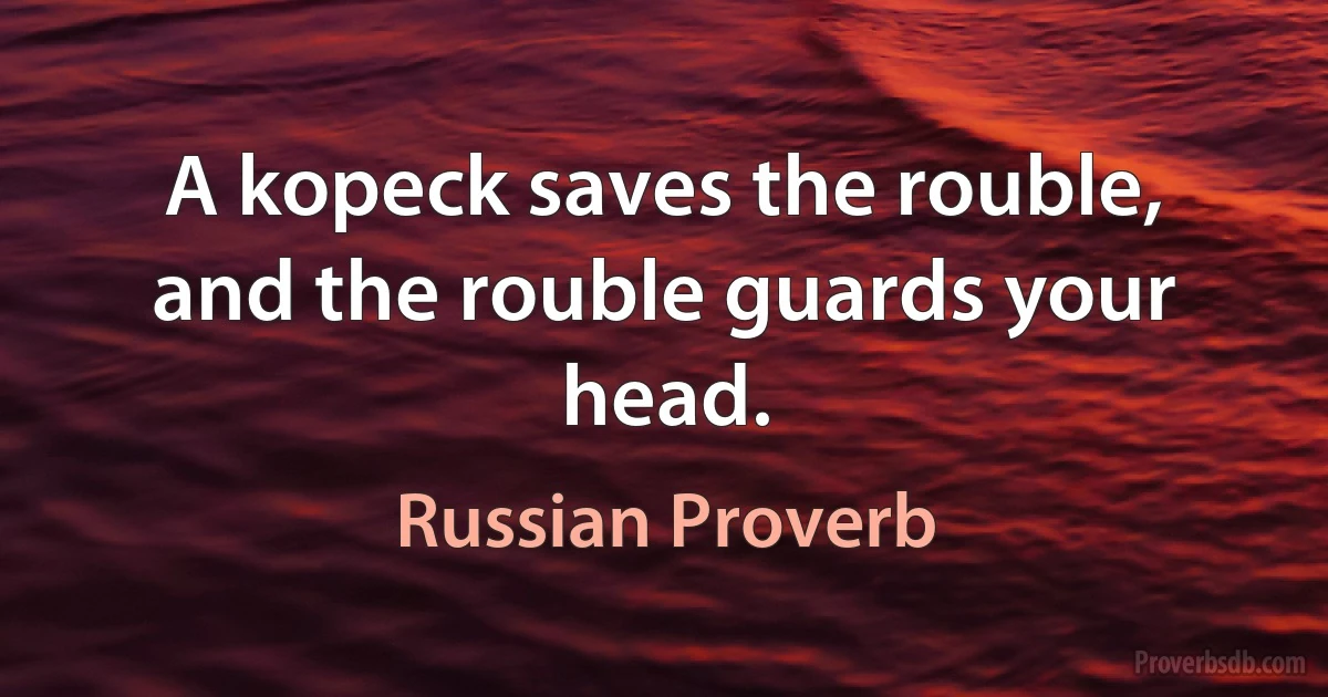 A kopeck saves the rouble, and the rouble guards your head. (Russian Proverb)