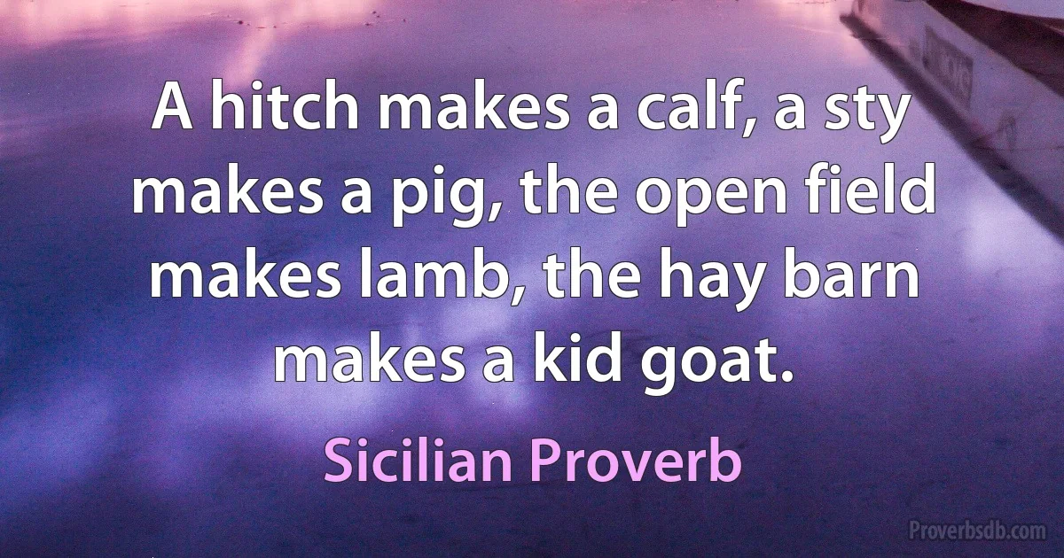 A hitch makes a calf, a sty makes a pig, the open field makes lamb, the hay barn makes a kid goat. (Sicilian Proverb)