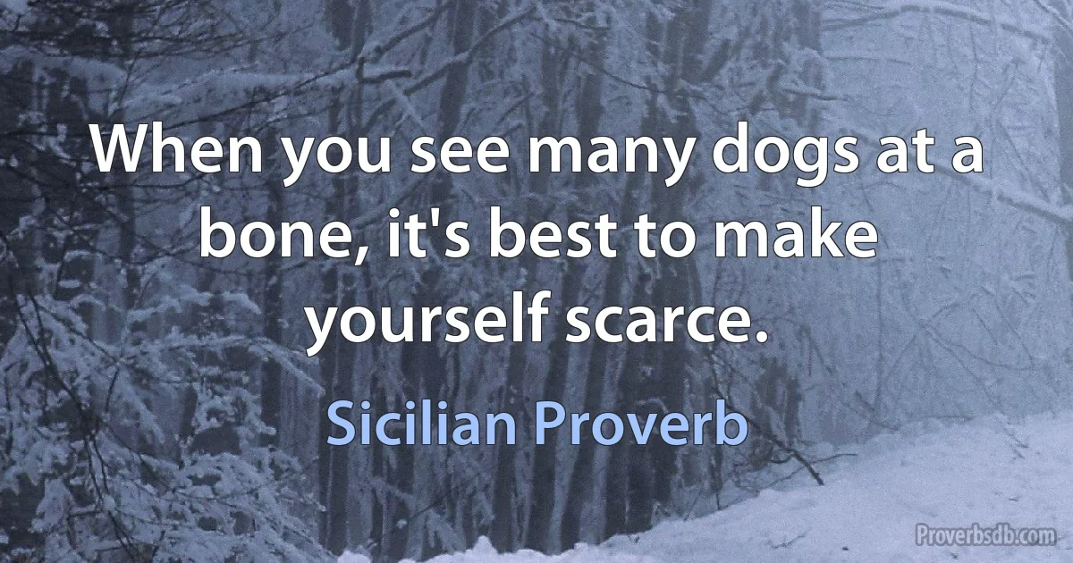 When you see many dogs at a bone, it's best to make yourself scarce. (Sicilian Proverb)