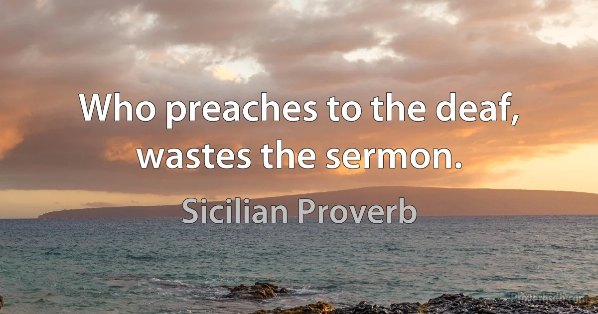 Who preaches to the deaf, wastes the sermon. (Sicilian Proverb)