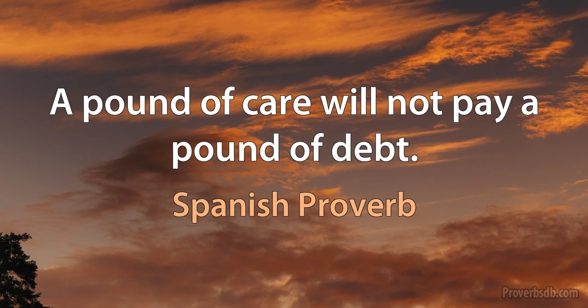 A pound of care will not pay a pound of debt. (Spanish Proverb)