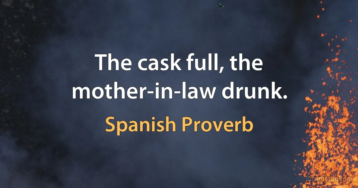 The cask full, the mother-in-law drunk. (Spanish Proverb)