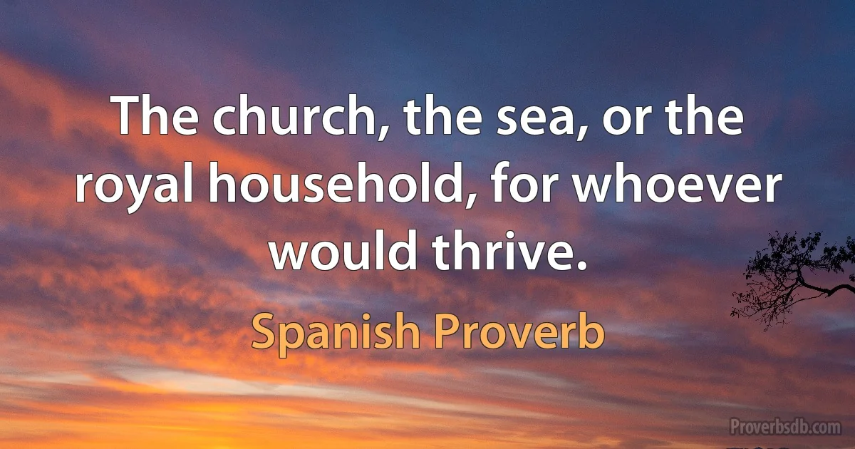 The church, the sea, or the royal household, for whoever would thrive. (Spanish Proverb)