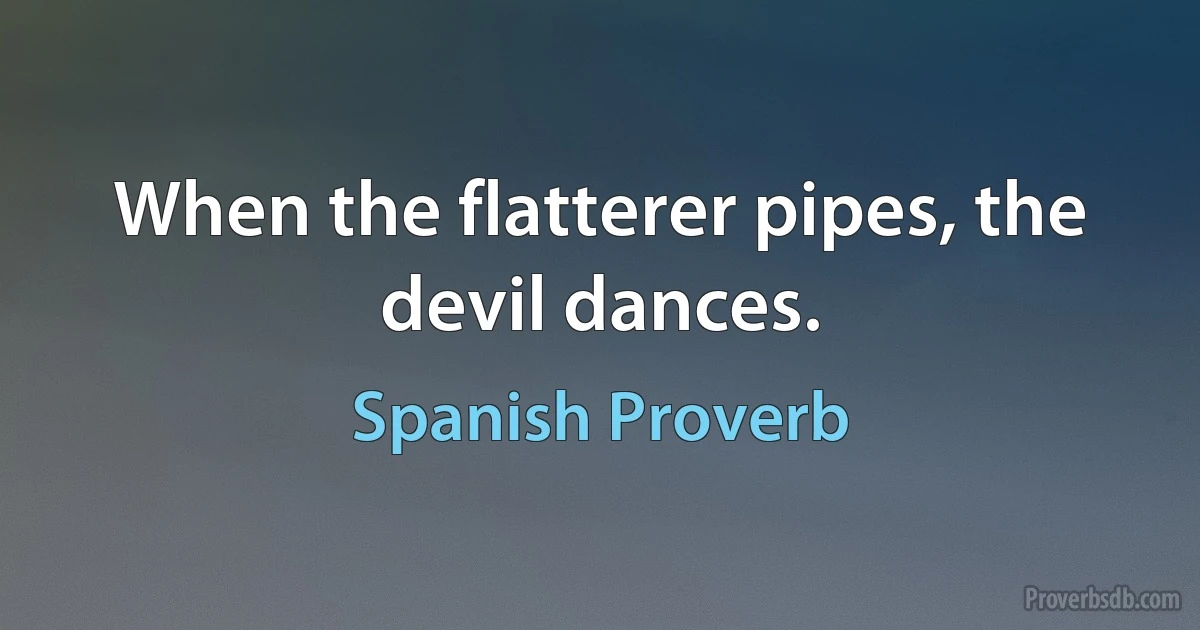 When the flatterer pipes, the devil dances. (Spanish Proverb)