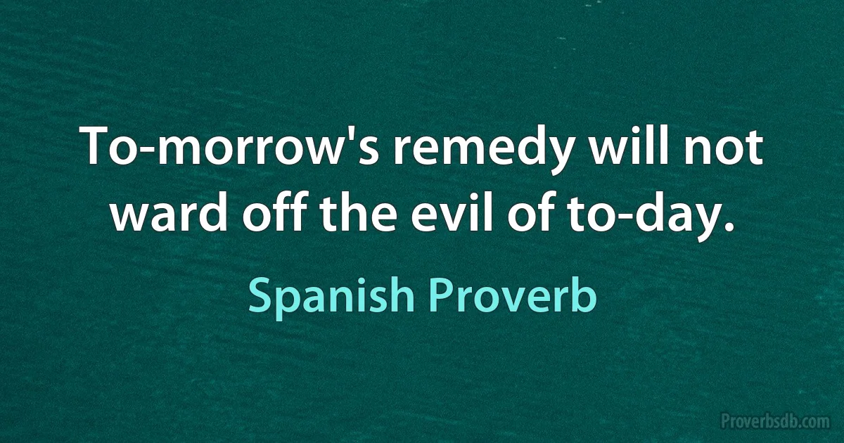 To-morrow's remedy will not ward off the evil of to-day. (Spanish Proverb)