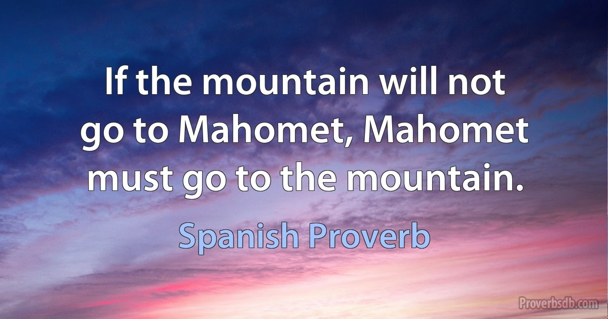 If the mountain will not go to Mahomet, Mahomet must go to the mountain. (Spanish Proverb)