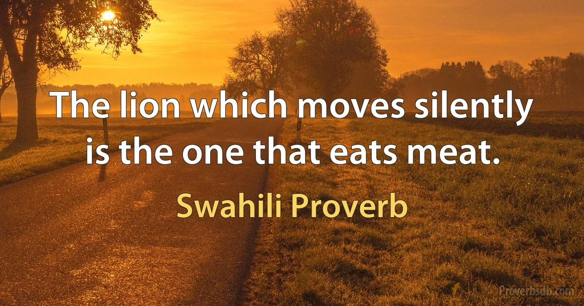 The lion which moves silently is the one that eats meat. (Swahili Proverb)