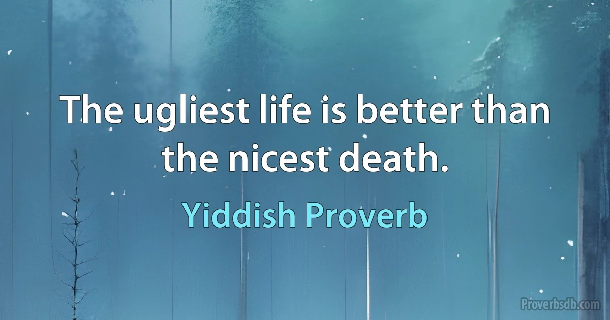 The ugliest life is better than the nicest death. (Yiddish Proverb)