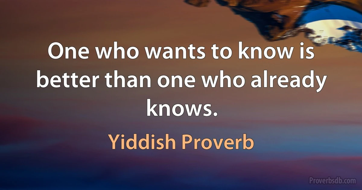 One who wants to know is better than one who already knows. (Yiddish Proverb)