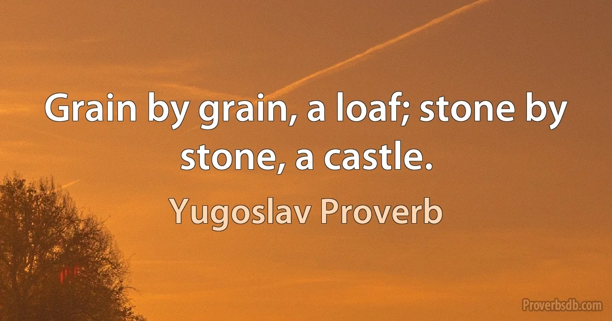 Grain by grain, a loaf; stone by stone, a castle. (Yugoslav Proverb)