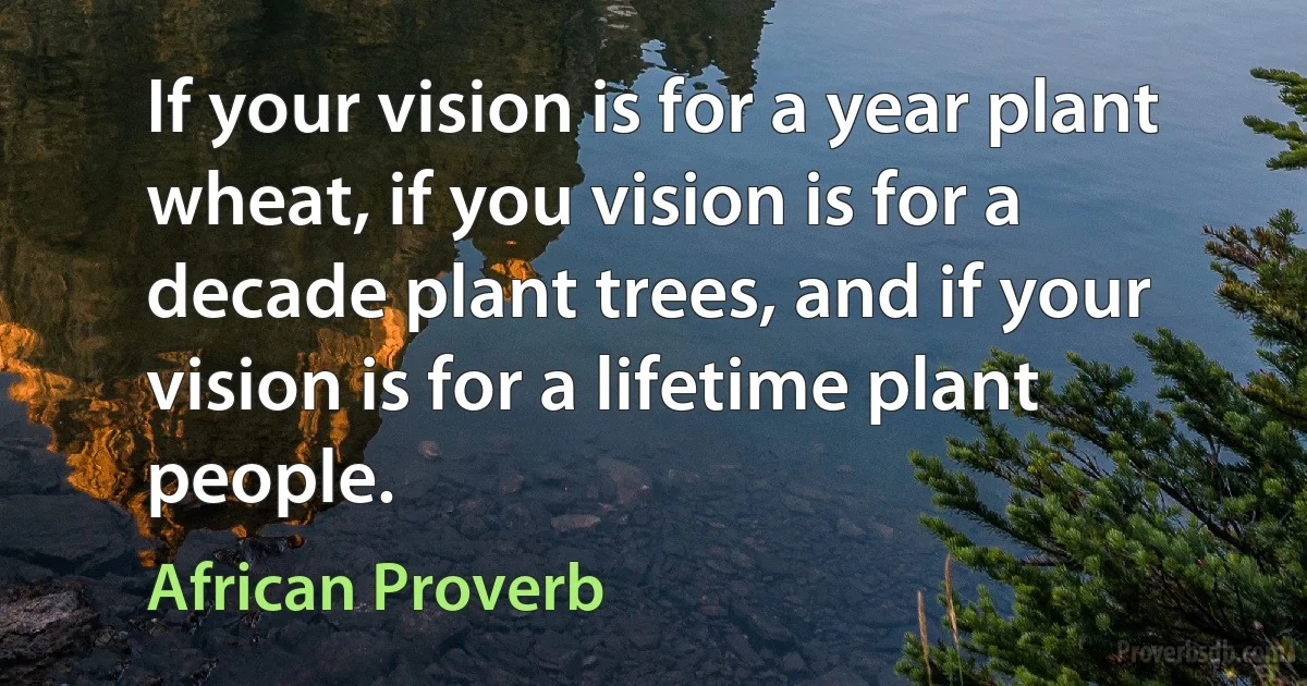 If your vision is for a year plant wheat, if you vision is for a decade plant trees, and if your vision is for a lifetime plant people. (African Proverb)