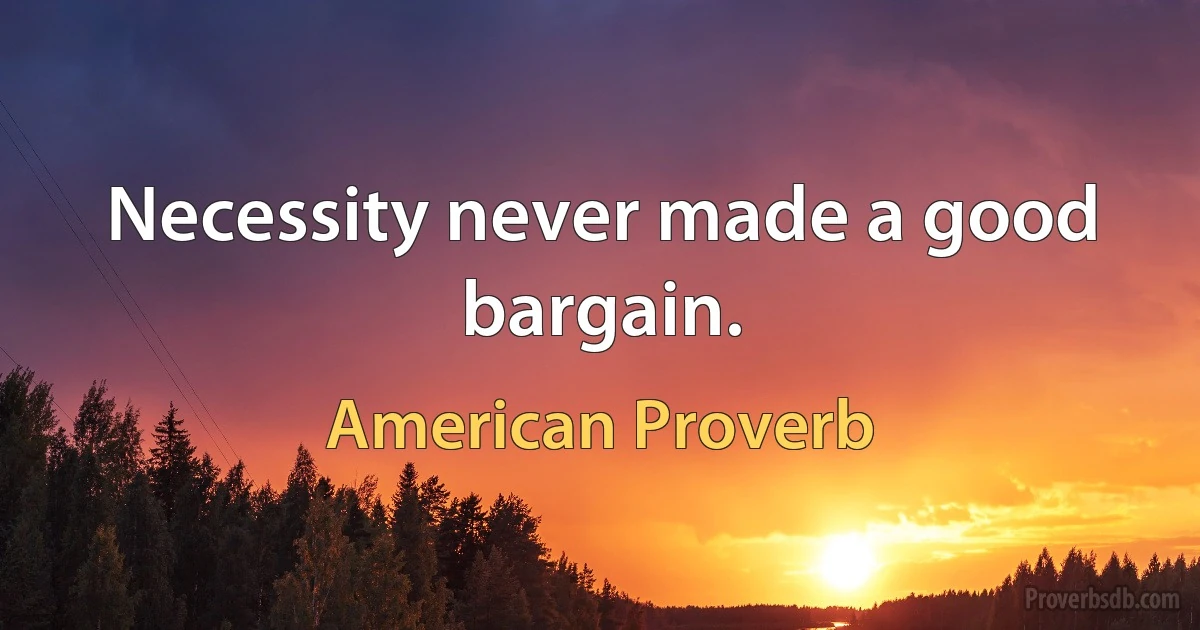 Necessity never made a good bargain. (American Proverb)