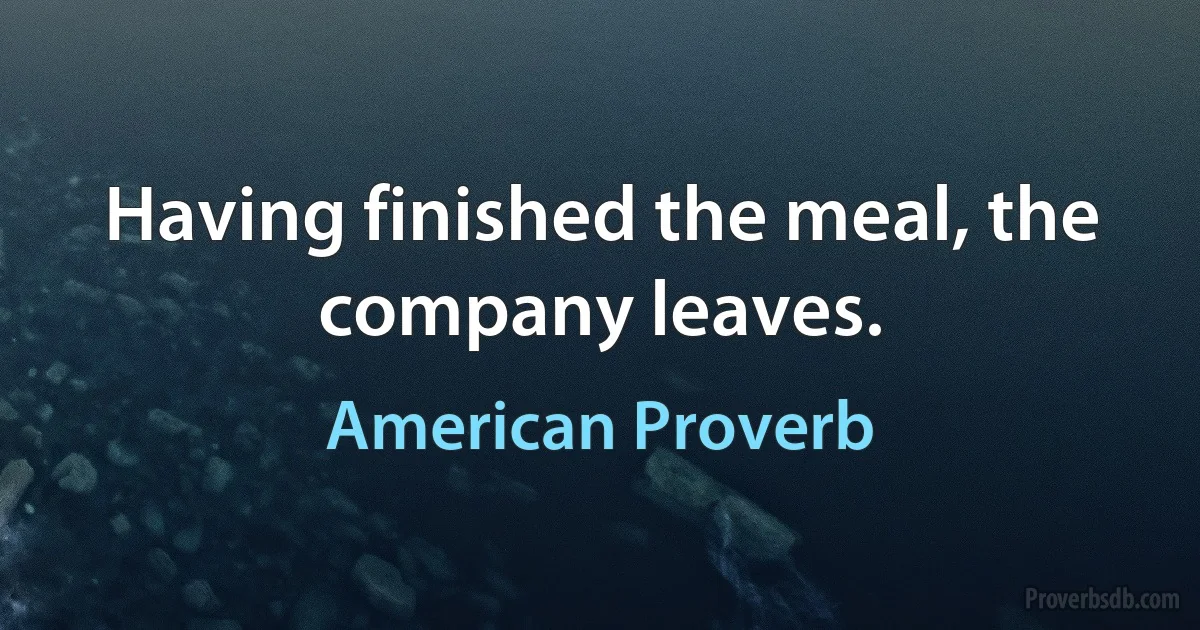 Having finished the meal, the company leaves. (American Proverb)