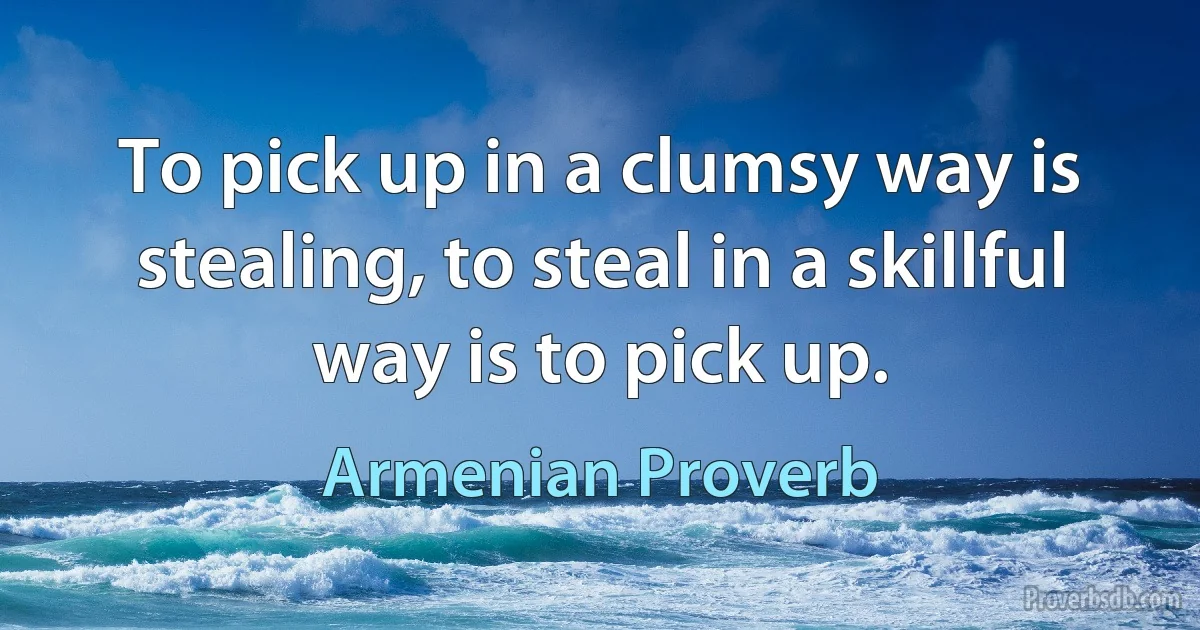 To pick up in a clumsy way is stealing, to steal in a skillful way is to pick up. (Armenian Proverb)