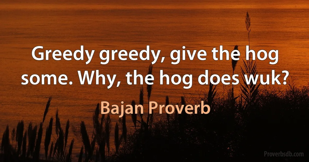 Greedy greedy, give the hog some. Why, the hog does wuk? (Bajan Proverb)