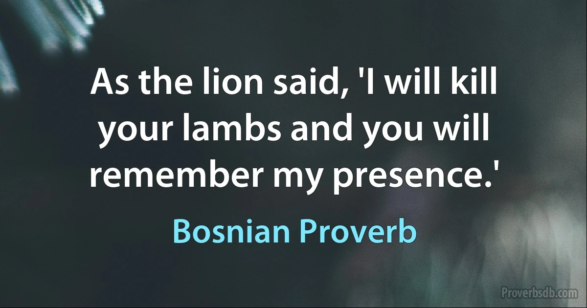 As the lion said, 'I will kill your lambs and you will remember my presence.' (Bosnian Proverb)