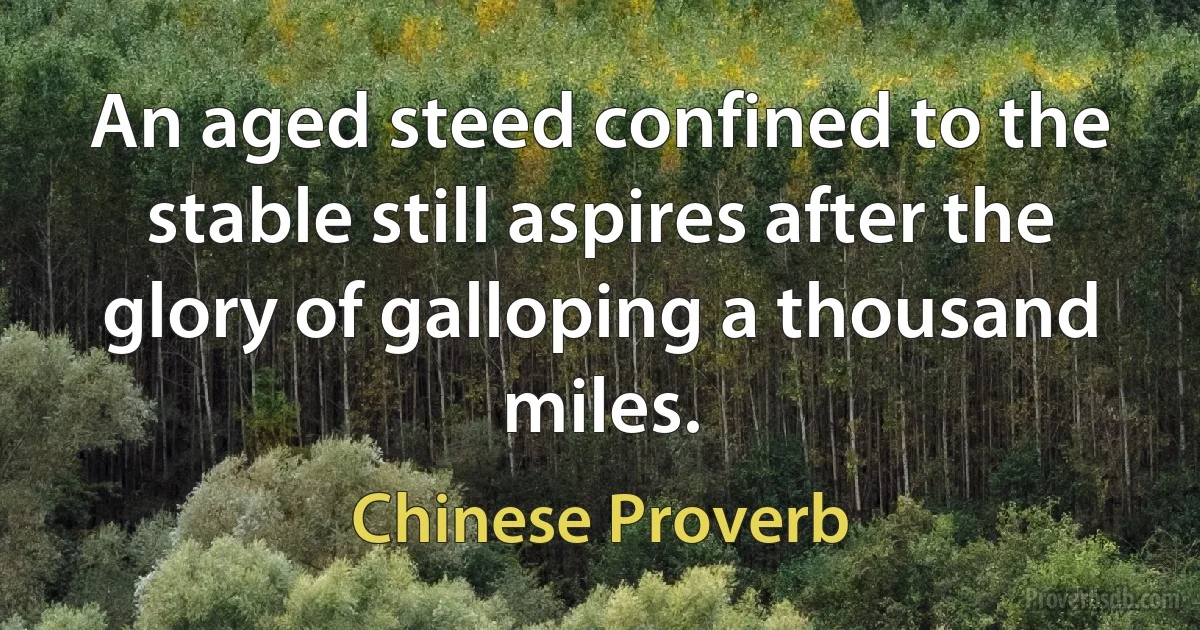 An aged steed confined to the stable still aspires after the glory of galloping a thousand miles. (Chinese Proverb)