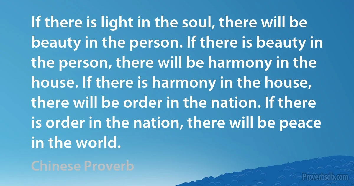 If there is light in the soul, there will be beauty in the person. If there is beauty in the person, there will be harmony in the house. If there is harmony in the house, there will be order in the nation. If there is order in the nation, there will be peace in the world. (Chinese Proverb)