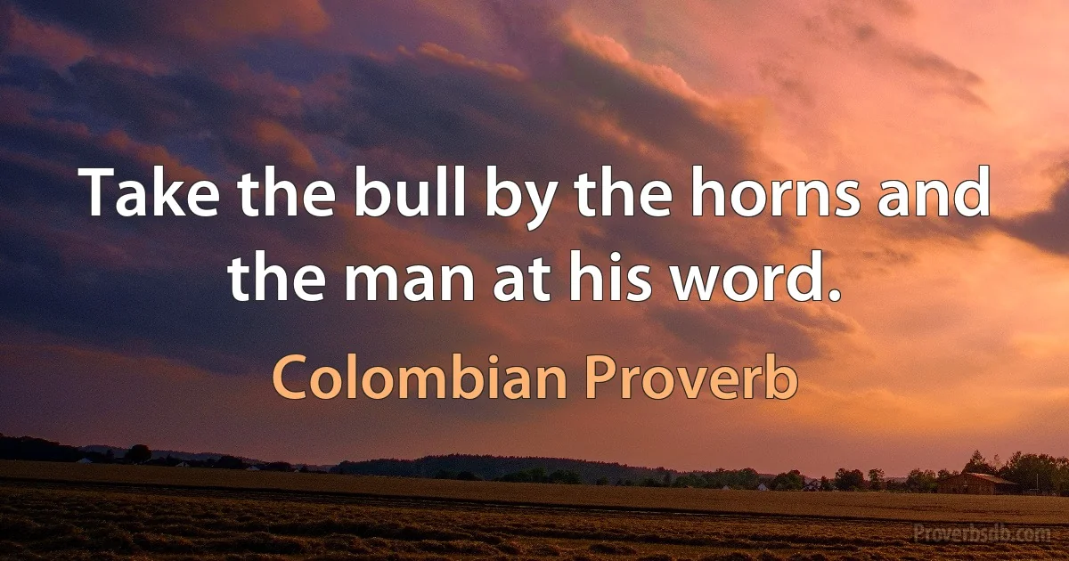 Take the bull by the horns and the man at his word. (Colombian Proverb)