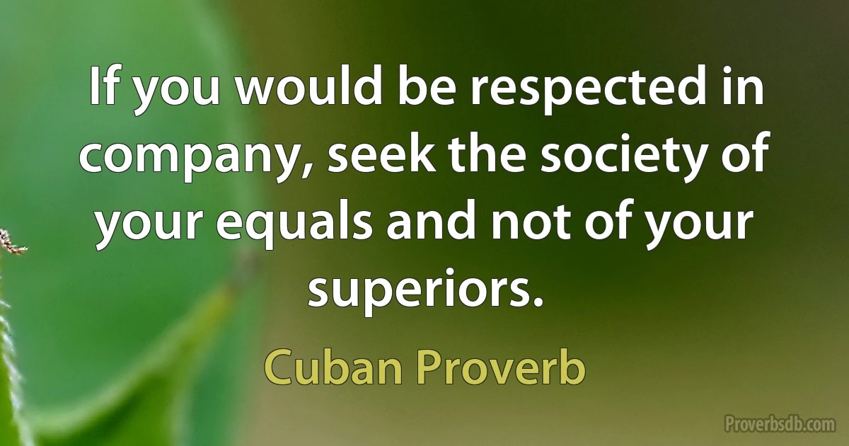 If you would be respected in company, seek the society of your equals and not of your superiors. (Cuban Proverb)