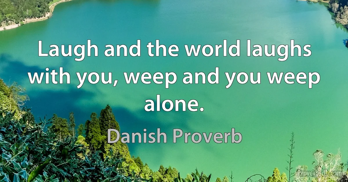 Laugh and the world laughs with you, weep and you weep alone. (Danish Proverb)