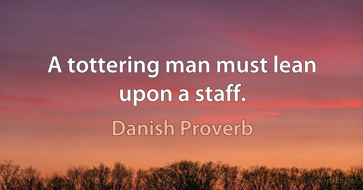 A tottering man must lean upon a staff. (Danish Proverb)