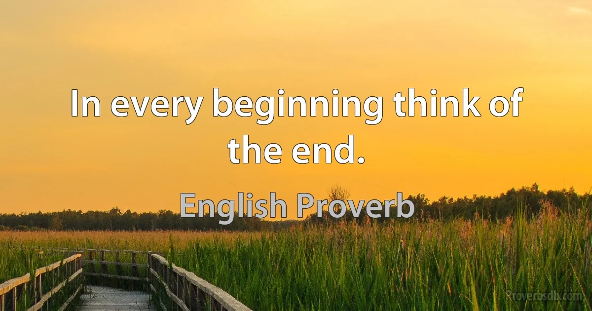 In every beginning think of the end. (English Proverb)